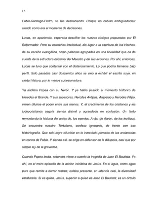 17
Pablo-Santiago-Pedro, se fue deshaciendo. Porque no cabían ambigüedades;
siendo como era el momento de decisiones.
Lucas, en apariencia, esperaba descifrar los nuevos códigos propuestos por El
Reformador. Pero su estreches intelectual, dio lugar a la escritura de los Hechos,
de su versión evangélica, como palabras agrupadas en una linealidad que no da
cuenta de la estructura doctrinal del Maestro y de sus acciones. Por ahí, entonces,
Lucas se tuvo que contentar con el distanciamiento. Lo que podría llamarse bajo
perfil. Solo pasados casi doscientos años se vino a exhibir el escrito suyo, en
cierta hilatura, por lo menos cohesionadora.
Ya andaba Popea con su Nerón. Y ya había pasado el momento histórico de
Herodes el Grande. Y sus sucesores, Herodes Antipas, Arquelao y Herodes Filipo,
vieron diluirse el poder entre sus manos. Y, el crecimiento de los cristianos y los
judeocristianos seguía siendo disímil y agrandado en confusión. Un tanto
remontando la historia del antes de, los esenios, Anàs, de Aarón, de los levíticos.
Se encuentra nuestro Tertuliano, confeso ignorante, de frente con esa
historiografía. Que solo logra dilucidar en lo inmediato primario de las andanadas
en contra de Pablo. Y siendo así, se erige en defensor de la diáspora, casi que por
simple ley de la gravedad.
Cuando Popea incita, entonces viene a cuento la tragedia de Juan El Bautista. Ya
ahí, en el mero episodio de la acción iniciática de Jesús. En el agua, como agua
pura que remite a borrar rastros; estaba presente, en latencia casi, la diversidad
estatutaria. Si es quien, Jesús, superior a quien es Juan El Bautista; es un circulo
 