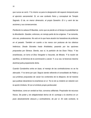 18
que nunca se cerró. Y lo mismo va para la designación del espacio temporal para
el ejercicio sacramental. Si, en ese contexto físico y conceptual de Templo
Sagrado. O de, en menor dimensión, el propio Sanedrín. El ir y venir de las
acciones y sus consecuencias.
Perdiendo la cabeza El Bautista, como que se pierde en el tiempo la posibilidad de
la dilucidación. Quedan, entonces, en remojo parte de los orígenes. Y se remonta,
otra vez, predecesores. No solo en lo que hace alusión los hacedores de profecías
en el pasado. También en cuanto a los nexos con posturas de los clásicos
helénicos. Desde Sócrates hasta Aristóteles; pasando por las opciones
propuestas por Séneca. Siendo, eso sí, la partición de las Doce Tribus. Y las
enseñanzas, en torno al Dios Vengador e Iracundo, de Moisés. Y la noción de
sacrificio, en términos de la conminación a Jacob. Y, a su vez, la herencia máxima
doctrinal judía propiamente dicha.
Cuando Constantino entra en baza, el manejo de las contradicciones no se ha
atenuado. Y no tenía por qué. Seguía siendo referente el consolidado de Pablo y
sus prístinas propuestas de vaciar los contenidos de la diáspora; de tal manera
que pudiese decantarse la enseñanza en sí. Ya no de su misterio en relación con
la opción trinitaria. Ni con el símbolo propio pentecostal.
Haciéndose, como en verdad se hizo, converso utilitarista. Propiciador de recursos
físicos. De poder y de obligatoriedad deriva de él; sumerge a la doctrina en un
pozo absolutamente obscuro y contradictorio, de por sí. En este contexto, la
 