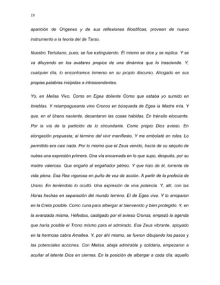 19
aparición de Orígenes y de sus reflexiones filosóficas, proveen de nuevo
instrumento a la teoría del de Tarso.
Nuestro Tertuliano, pues, se fue extinguiendo. Él mismo se dice y se replica. Y se
va diluyendo en los avatares propios de una dinámica que lo trasciende. Y,
cualquier día, lo encontramos inmerso en su propio discurso. Ahogado en sus
propias palabras insípidas e intrascendentes.
Yo, en Melisa Vivo. Como en Egea doliente Como que estaba yo sumido en
tinieblas. Y relampagueante vino Cronos en búsqueda de Egea la Madre mía. Y
que, en el Urano naciente, decantaron las cosas habidas. En tránsito elocuente.
Por la vía de la partición de lo circundante. Como propio Dios avieso. En
elongación propuesta; al término del vivir manifiesto. Y me embolaté en roles. Lo
permitido era casi nada. Por lo mismo que el Zeus venido, hacía de su séquito de
nubes una expresión primera. Una vía encarnada en lo que supo, después, por su
madre valerosa. Que engañó al engañador pétreo. Y que hizo de él, torrente de
vida plena. Esa Rea vigorosa en puño de voz de acción. A partir de la profecía de
Urano. En teniéndolo lo ocultó. Una expresión de viva potencia. Y, allí, con las
Horas hechas en separación del mundo terreno. El de Egea viva. Y lo arroparon
en la Creta posible. Como cuna para albergar al bienvenido y bien protegido. Y, en
la avanzada misma, Hefestos, castigado por el avieso Cronos, empezó la agenda
que haría posible el Trono mismo para el admirado. Ese Zeus vibrante, apoyado
en la hermosa cabra Amaltea. Y, por ahí mismo, se fueron dibujando los pasos y
las potenciales acciones. Con Melisa, abeja admirable y solidaria, empezaron a
acuñar al latente Dios en ciernes. En la posición de albergar a cada día; aquello
 