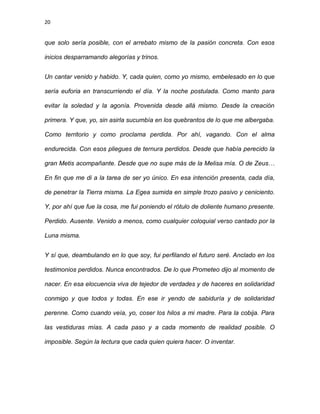 20
que solo sería posible, con el arrebato mismo de la pasión concreta. Con esos
inicios desparramando alegorías y trinos.
Un cantar venido y habido. Y, cada quien, como yo mismo, embelesado en lo que
sería euforia en transcurriendo el día. Y la noche postulada. Como manto para
evitar la soledad y la agonía. Provenida desde allá mismo. Desde la creación
primera. Y que, yo, sin asirla sucumbía en los quebrantos de lo que me albergaba.
Como territorio y como proclama perdida. Por ahí, vagando. Con el alma
endurecida. Con esos pliegues de ternura perdidos. Desde que había perecido la
gran Metis acompañante. Desde que no supe más de la Melisa mía. O de Zeus…
En fin que me di a la tarea de ser yo único. En esa intención presenta, cada día,
de penetrar la Tierra misma. La Egea sumida en simple trozo pasivo y ceniciento.
Y, por ahí que fue la cosa, me fui poniendo el rótulo de doliente humano presente.
Perdido. Ausente. Venido a menos, como cualquier coloquial verso cantado por la
Luna misma.
Y sí que, deambulando en lo que soy, fui perfilando el futuro seré. Anclado en los
testimonios perdidos. Nunca encontrados. De lo que Prometeo dijo al momento de
nacer. En esa elocuencia viva de tejedor de verdades y de haceres en solidaridad
conmigo y que todos y todas. En ese ir yendo de sabiduría y de solidaridad
perenne. Como cuando veía, yo, coser los hilos a mi madre. Para la cobija. Para
las vestiduras mías. A cada paso y a cada momento de realidad posible. O
imposible. Según la lectura que cada quien quiera hacer. O inventar.
 