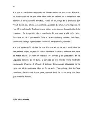 21
Y sí que, en crecimiento necesario, me fui acercando a mi yo concreto. Palpable.
En construcción de lo que pude haber sido. En derrota de la decrepitud. Me
acerqué al ser Lacaniano. Invertido. Puesto en el pellejo de lo propuesto por
Freud. Como Dios silente. En cantilena expresada. En el derrotero incipiente. O
real. O ya culminado. Cualquiera cosa dicha, se tornaba en la preclusión de lo
propuesto. De lo ejercido. De lo manifiesto. En ese aquí y allá dicho. Vivo.
Escudero, yo, de lo que vendría. Entre el Lacan insidioso y herético. Y el Freud,
cimentando cada yo sujeto puesto. Manifiesto. Ahí postulado y previsto.
Y sí que se derrumbó mi vida. La vida. Esa que, en mí, se tornó en bicicleta de
tres pedales. Sujeto en posición crítica. Perdularia. O cimera, en lo que esto tiene
de haber estado. O estar. O seguidilla de haceres y de propuestas. En la
vaguedad sombría. De mi Luna. O del lado del Sol hiriente. Como martinete
machacante. Perenne. O efímero. O doliente. Como cuerpo atravesado por la
daga mía. O de cualquiera. Que, en fin, no volví. Y no volveré. Ante la Egea
promiscua. Sabedora de lo que pasa y pasará. Aquí. En donde estoy hoy. Pero
que no estaré mañana.
II (La diosa amada)
 
