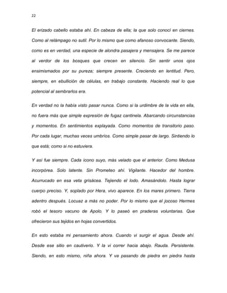22
El erizado cabello estaba ahí. En cabeza de ella; la que solo conocí en ciernes.
Como al relámpago no sutil. Por lo mismo que como afanoso convocante. Siendo,
como es en verdad, una especie de alondra pasajera y mensajera. Se me parece
al verdor de los bosques que crecen en silencio. Sin sentir unos ojos
ensimismados por su pureza; siempre presente. Creciendo en lentitud. Pero,
siempre, en ebullición de células, en trabajo constante. Haciendo real lo que
potencial al sembrarlos era.
En verdad no la había visto pasar nunca. Como si la urdimbre de la vida en ella,
no fuera más que simple expresión de fugaz cantinela. Abarcando circunstancias
y momentos. En sentimientos explayada. Como momentos de transitorio paso.
Por cada lugar, muchas veces umbríos. Como simple pasar de largo. Sintiendo lo
que está; como si no estuviera.
Y así fue siempre. Cada ícono suyo, más velado que el anterior. Como Medusa
incorpórea. Solo latente. Sin Prometeo ahí. Vigilante. Hacedor del hombre.
Acurrucado en esa veta grisácea. Tejiendo el lodo. Amasándolo. Hasta lograr
cuerpo preciso. Y, soplado por Hera, vivo aparece. En los mares primero. Tierra
adentro después. Locuaz a más no poder. Por lo mismo que el jocoso Hermes
robó el tesoro vacuno de Apolo. Y lo paseó en praderas voluntarias. Que
ofrecieron sus tejidos en hojas convertidos.
En esto estaba mi pensamiento ahora. Cuando vi surgir el agua. Desde ahí.
Desde ese sitio en cautiverio. Y la vi correr hacia abajo. Rauda. Persistente.
Siendo, en esto mismo, niña ahora. Y va pasando de piedra en piedra hasta
 