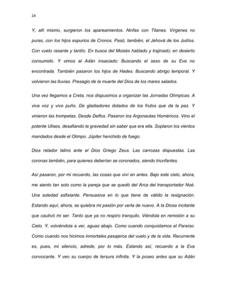 24
Y, allí mismo, surgieron los apareamientos. Ninfas con Titanes. Vírgenes no
puras, con los hijos espurios de Cronos. Pasó, también, el Jehová de los Judíos.
Con vuelo rasante y tardío. En busca del Moisés hablado y trajinado; en desierto
consumido. Y vimos al Adán insaciado: Buscando el sexo de su Eva no
encontrada. También pasaron los hijos de Hades. Buscando abrigo temporal. Y
volvieron las lluvias. Presagio de la muerte del Dios de los mares salados.
Una vez llegamos a Creta, nos dispusimos a organizar las Jornadas Olímpicas. A
viva voz y vivo puño. De gladiadores dotados de los frutos que da la paz. Y
vinieron las trompetas. Desde Delfos. Pasaron los Argonautas Homéricos. Vino el
potente Ulises, desafiando la gravedad sin saber que era ella. Soplaron los vientos
mandados desde el Olimpo. Júpiter henchido de fuego.
Dios retador latino ante el Dios Griego Zeus. Las carrozas dispuestas. Las
coronas también, para quienes deberían se coronados, siendo triunfantes.
Así pasaron, por mi recuerdo, las cosas que viví en antes. Bajo este cielo, ahora,
me siento tan solo como la pareja que se quedó del Arca del transportador Noé.
Una soledad asfixiante. Persuasiva en lo que tiene de válido la resignación.
Estando aquí, ahora, se quiebra mi pasión por verla de nuevo. A la Diosa incitante
que cautivó mi ser. Tanto que ya no respiro tranquilo. Viéndola en remisión a su
Cielo. Y, volviéndola a ver, aguas abajo. Como cuando conquistamos el Paraíso.
Como cuando nos hicimos inmortales pasajeros del vuelo y de la vida. Recurrente
es, pues, mi silencio, adrede, por lo más. Estando así, recuerdo a la Eva
convocante. Y veo su cuerpo de tersura infinita. Y la poseo antes que su Adán
 