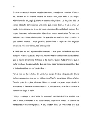 26
Sucedió como casi siempre suceden las cosas, cuando son nuestras. Estando
ahí, situado en la esquina tercera del barrio; una joven mató a su amiga.
Aparentemente en juego guerrero de recordación perdida. De mi parte, solo un
vahído absoluto. Como cuando uno siente que en ese dolor se le va el alma. Un
cuadro impresionante. La joven agresora, muchacha bien dotada de cuerpo. Con
rasgos de cara un tanto masculinos. Con ojazos negros, penetrantes. De esos que
se involucran con uno y lo traspasan. La agredida, ahí en el piso. Pero todavía con
ojos verdes abiertos. Labios gruesos, provocantes. Cuerpo de una delgadez
envidiable. Piel color canela, lisa, embriagante.
Y pasó que, se hizo aglomeración inmediata. Cada quien tratando de esculcar
cualquier versión. Que fue a propósito. Que las habían visto discutir el día anterior.
Que la muerta era amante de la que le dio muerte. Que no hubo tal juego. Que el
puñal entró con fuerza inusitada. Que las vieron pasar de las manos cogidas. Que
la de la piel café no era del barrio. Que…
Por lo mío, no tuve dudas. En verdad un juego de libre interpretación. Como
luchadoras cuerpo a cuerpo. Un brilloso metal hecho arma ligera. Ahí en el piso.
Ganaba quien lo cogiera primero e hiciera un giro de cuerpo en su propio eje. Y
atacara con la fuerza de su brazo derecho. Y, simplemente, se le fue la mano a la
primera que cogió el metal.
Lo digo, porque ya lo había visto. En ese sueño de mitad de noche, anterior una
vez lo soñé y comenzó el no poder dormir; viajé en el tiempo. Y localicé las
hendiduras de la ciudad profana. Y, allí, estaban ellas. En otro tiempo. Con sus
 