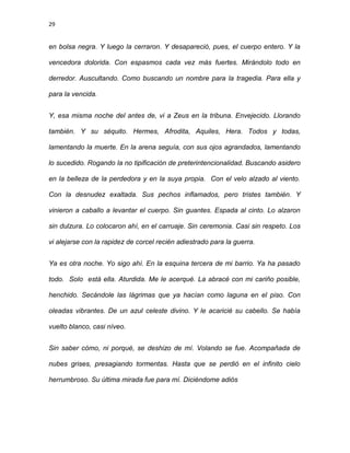 29
en bolsa negra. Y luego la cerraron. Y desapareció, pues, el cuerpo entero. Y la
vencedora dolorida. Con espasmos cada vez más fuertes. Mirándolo todo en
derredor. Auscultando. Como buscando un nombre para la tragedia. Para ella y
para la vencida.
Y, esa misma noche del antes de, vi a Zeus en la tribuna. Envejecido. Llorando
también. Y su séquito. Hermes, Afrodita, Aquiles, Hera. Todos y todas,
lamentando la muerte. En la arena seguía, con sus ojos agrandados, lamentando
lo sucedido. Rogando la no tipificación de preterintencionalidad. Buscando asidero
en la belleza de la perdedora y en la suya propia. Con el velo alzado al viento.
Con la desnudez exaltada. Sus pechos inflamados, pero tristes también. Y
vinieron a caballo a levantar el cuerpo. Sin guantes. Espada al cinto. Lo alzaron
sin dulzura. Lo colocaron ahì, en el carruaje. Sin ceremonia. Casi sin respeto. Los
vi alejarse con la rapidez de corcel recién adiestrado para la guerra.
Ya es otra noche. Yo sigo ahì. En la esquina tercera de mi barrio. Ya ha pasado
todo. Solo está ella. Aturdida. Me le acerqué. La abracé con mi cariño posible,
henchido. Secándole las lágrimas que ya hacían como laguna en el piso. Con
oleadas vibrantes. De un azul celeste divino. Y le acaricié su cabello. Se había
vuelto blanco, casi níveo.
Sin saber cómo, ni porqué, se deshizo de mí. Volando se fue. Acompañada de
nubes grises, presagiando tormentas. Hasta que se perdió en el infinito cielo
herrumbroso. Su última mirada fue para mí. Diciéndome adiós
 