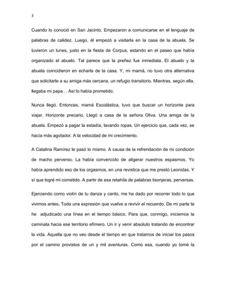 3
Cuando lo conoció en San Jacinto. Empezaron a comunicarse en el lenguaje de
palabras de calidez. Luego, él empezó a visitarla en la casa de la abuela. Se
tuvieron un lunes, justo en la fiesta de Corpus, estando en el paseo que había
organizado el abuelo. Tal parece que la preñez fue inmediata. El abuelo y la
abuela coincidieron en echarla de la casa. Y, mi mamá, no tuvo otra alternativa
que solicitarle a su amiga más cercana, un refugio transitorio. Mientras, según ella,
llegaba mi papa… Así lo había prometido.
Nunca llegó. Entonces, mamá Escolástica, tuvo que buscar un horizonte para
viajar. Horizonte precario. Llegó a casa de la señora Oliva. Una amiga de la
abuela. Empezó a pagar la estadía, lavando ropas. Un ejercicio que, cada vez, se
hacía más agotador. A la velocidad de mi crecimiento.
A Catalina Ramírez le pasó lo mismo. A causa de la refrendación de mi condición
de macho perverso. La había convencido de aligerar nuestros espasmos. Yo
había aprendido eso de los orgasmos, en una revistica que me prestó Leonidas. Y
sí que logré mi cometido. A partir de esa retahíla de palabras lisonjeras, perversas.
Ejerciendo como violín de tu danza y canto, me ha dado por recorrer todo lo que
vivimos antes. Toda una expresión que vuelve a revivir el recuerdo. De mi parte te
he adjudicado una línea en el tiempo básico. Para que, conmigo, iniciemos la
caminata hacia ese territorio efímero. Un ir y venir absoluto tratando de encontrar
la vida. Aquella que no veo desde el tiempo en que tratamos de iniciar los pasos
por el camino provistos de un y mil aventuras. Como esa, cuando yo tomé la
 