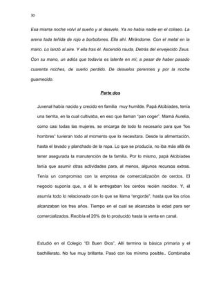 30
Esa misma noche volví al sueño y al desvelo. Ya no había nadie en el coliseo. La
arena toda teñida de rojo a borbotones. Ella ahí. Mirándome. Con el metal en la
mano. Lo lanzó al aire. Y ella tras él. Ascendió rauda. Detrás del envejecido Zeus.
Con su mano, un adiós que todavía es latente en mí; a pesar de haber pasado
cuarenta noches, de sueño perdido. De desvelos perennes y por la noche
guarnecido.
Parte dos
Juvenal había nacido y crecido en familia muy humilde. Papá Alcibíades, tenía
una tierrita, en la cual cultivaba, en eso que llaman “pan coger”. Mamá Aurelia,
como casi todas las mujeres, se encarga de todo lo necesario para que “los
hombres” tuvieran todo al momento que lo necesitara. Desde la alimentación,
hasta el lavado y planchado de la ropa. Lo que se producía, no iba más allá de
tener asegurada la manutención de la familia. Por lo mismo, papá Alcibíades
tenía que asumir otras actividades para, al menos, algunos recursos extras.
Tenía un compromiso con la empresa de comercialización de cerdos. El
negocio suponía que, a él le entregaban los cerdos recién nacidos. Y, él
asumía todo lo relacionado con lo que se llama “engorde”, hasta que los críos
alcanzaban los tres años. Tiempo en el cual se alcanzaba la edad para ser
comercializados. Recibía el 20% de lo producido hasta la venta en canal.
Estudió en el Colegio “El Buen Dios”, Allí termino la básica primaria y el
bachillerato. No fue muy brillante. Pasó con los mínimo posible.. Combinaba
 