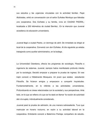 31
sus estudios y las urgencias vinculadas con la actividad familiar. Papá
Alcibíades, entró en conversación con el señor Eufrates Montoya que lideraba
una cooperativa. Dos Eufrates y su familia, vivía en CIUDAD PIEDRA,;
localizada a 200 kilómetros de ciudad Benítez.. En la intención que Juvenal
accediera a la educación universitaria.
Juvenal llegó a ciudad Piedra, un domingo de abril. De inmediato se dirigió al
local de la cooperativa. Conversó con don Eufrates. Al día siguiente ya estaba
trabajando como auxiliar administrativo, en la bodega.
La Universidad Claretiana, ofrecía los programas de sociología, Filosofía e
ingeniería de sistemas. Juvenal, siempre había manifestado profundo interés
por la sociología. Decidió empezar a preparar la prueba de ingreso. En ese
trajín conoció a Hildebrando Mosquera. Un joven que estaba estudiando
Filosofía. Se hicieron amigos y empezaron a compartir inquietudes.
Fundamentalmente, en lo referido a las actividades universitarias.
Profundizando en áreas relacionadas con la sociedad y sus perspectivas. Ante
todo, en lo que se refiere a lo que se ha dado en llamar “la noción de autoridad
del o la sujeto, individualmente considerado.
Juvenal pasó la prueba de admisión, de una manera sobresaliente. Tuvo que
matricular en horario nocturno, en razón a su actividad laboral en la
cooperativa. Entretanto conoció a Belarmino Pantoja, compañero de estudio.
 