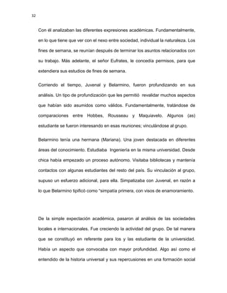 32
Con él analizaban las diferentes expresiones académicas. Fundamentalmente,
en lo que tiene que ver con el nexo entre sociedad, individual la naturaleza. Los
fines de semana, se reunían después de terminar los asuntos relacionados con
su trabajo. Más adelante, el señor Eufrates, le concedía permisos, para que
extendiera sus estudios de fines de semana.
Corriendo el tiempo, Juvenal y Belarmino, fueron profundizando en sus
análisis. Un tipo de profundización que les permitió revalidar muchos aspectos
que habían sido asumidos como válidos. Fundamentalmente, tratándose de
comparaciones entre Hobbes, Rousseau y Maquiavelo. Algunos (as)
estudiante se fueron interesando en esas reuniones; vinculándose al grupo.
Belarmino tenía una hermana (Mariana). Una joven destacada en diferentes
áreas del conocimiento. Estudiaba Ingeniería en la misma universidad. Desde
chica había empezado un proceso autónomo. Visitaba bibliotecas y mantenía
contactos con algunas estudiantes del resto del país. Su vinculación al grupo,
supuso un esfuerzo adicional, para ella. Simpatizaba con Juvenal, en razón a
lo que Belarmino tipificó como “simpatía primera, con visos de enamoramiento.
De la simple expectación académica, pasaron al análisis de las sociedades
locales e internacionales. Fue creciendo la actividad del grupo. De tal manera
que se constituyó en referente para los y las estudiante de la universidad.
Había un aspecto que convocaba con mayor profundidad. Algo así como el
entendido de la historia universal y sus repercusiones en una formación social
 