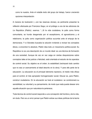 33
como la nuestra. Ante el notable éxito del grupo de trabajo, fueron creciendo
opciones interpretación
A manera de ilustración (...con las reservas obvias), es pertinente presentar la
reflexión efectuada por Francisco Segui, en el prólogo a una de las ediciones de
La República (Platón); veamos: “...Si la vida ciudadana, la polis como forma
comunitaria, se hunde desgarrada por el escepticismo, el agnosticismo y el
relativismo, la polis como organización política sucumbe ante el empuje de la
democracia. Y si Sócrates buscaba la solución invitando a revisar los conceptos
éticos, a encontrar lo absoluto, Platón idea todo un mecanismo político-social. Su
República no es una descripción de un mundo ideal: es una técnica de formación
de una sociedad. Aunque de vez en vez caiga en ciertas disquisiciones sobre
conceptos tales el de justicia o felicidad, está orientada al estudio de los aparatos
de control social. Su objetivo es el orden, la estabilidad (rechazará todo cambio
que no sea un acercamiento al ideal descrito en la obra). Y para ello parte de la
educación. La educación es el principal elemento represivo, el medio más eficaz
para el control, el más apropiado homogenizador social. Educar es, para Platón,
construir ciudadanos. En la educación se hará al ciudadano: se condicionará su
sensibilidad, su voluntad y su pensamiento, de modo que nada pueda desear sino
aquella situación que por naturaleza le pertenece.
Toda técnica de control social responde a una concepción del hombre y de la vida,
sin duda. Pero es un error pensar que Platón extrae sus ideas políticas de la teoría
 