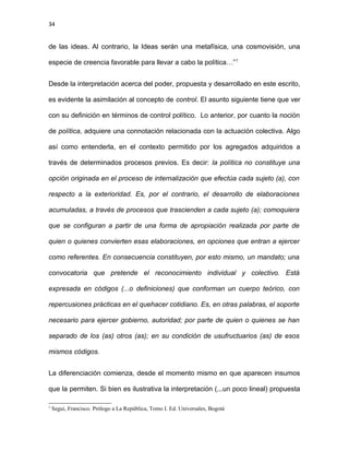 34
de las ideas. Al contrario, la Ideas serán una metafísica, una cosmovisión, una
especie de creencia favorable para llevar a cabo la política…”1
Desde la interpretación acerca del poder, propuesta y desarrollado en este escrito,
es evidente la asimilación al concepto de control. El asunto siguiente tiene que ver
con su definición en términos de control político. Lo anterior, por cuanto la noción
de política, adquiere una connotación relacionada con la actuación colectiva. Algo
así como entenderla, en el contexto permitido por los agregados adquiridos a
través de determinados procesos previos. Es decir: la política no constituye una
opción originada en el proceso de internalización que efectúa cada sujeto (a), con
respecto a la exterioridad. Es, por el contrario, el desarrollo de elaboraciones
acumuladas, a través de procesos que trascienden a cada sujeto (a); comoquiera
que se configuran a partir de una forma de apropiación realizada por parte de
quien o quienes convierten esas elaboraciones, en opciones que entran a ejercer
como referentes. En consecuencia constituyen, por esto mismo, un mandato; una
convocatoria que pretende el reconocimiento individual y colectivo. Está
expresada en códigos (...o definiciones) que conforman un cuerpo teórico, con
repercusiones prácticas en el quehacer cotidiano. Es, en otras palabras, el soporte
necesario para ejercer gobierno, autoridad; por parte de quien o quienes se han
separado de los (as) otros (as); en su condición de usufructuarios (as) de esos
mismos códigos.
La diferenciación comienza, desde el momento mismo en que aparecen insumos
que la permiten. Si bien es ilustrativa la interpretación (...un poco lineal) propuesta
1
Segui, Francisco. Prólogo a La República, Tomo I. Ed. Universales, Bogotá
 