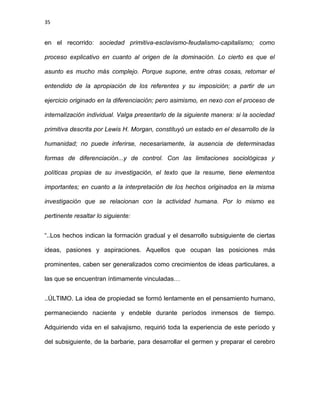 35
en el recorrido: sociedad primitiva-esclavismo-feudalismo-capitalismo; como
proceso explicativo en cuanto al origen de la dominación. Lo cierto es que el
asunto es mucho más complejo. Porque supone, entre otras cosas, retomar el
entendido de la apropiación de los referentes y su imposición; a partir de un
ejercicio originado en la diferenciación; pero asimismo, en nexo con el proceso de
internalización individual. Valga presentarlo de la siguiente manera: si la sociedad
primitiva descrita por Lewis H. Morgan, constituyó un estado en el desarrollo de la
humanidad; no puede inferirse, necesariamente, la ausencia de determinadas
formas de diferenciación...y de control. Con las limitaciones sociológicas y
políticas propias de su investigación, el texto que la resume, tiene elementos
importantes; en cuanto a la interpretación de los hechos originados en la misma
investigación que se relacionan con la actividad humana. Por lo mismo es
pertinente resaltar lo siguiente:
“..Los hechos indican la formación gradual y el desarrollo subsiguiente de ciertas
ideas, pasiones y aspiraciones. Aquellos que ocupan las posiciones más
prominentes, caben ser generalizados como crecimientos de ideas particulares, a
las que se encuentran íntimamente vinculadas…
..ÚLTIMO. La idea de propiedad se formó lentamente en el pensamiento humano,
permaneciendo naciente y endeble durante períodos inmensos de tiempo.
Adquiriendo vida en el salvajismo, requirió toda la experiencia de este período y
del subsiguiente, de la barbarie, para desarrollar el germen y preparar el cerebro
 