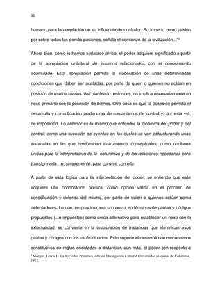 36
humano para la aceptación de su influencia de contralor. Su imperio como pasión
por sobre todas las demás pasiones, señala el comienzo de la civilización...”2
Ahora bien, como lo hemos señalado arriba, el poder adquiere significado a partir
de la apropiación unilateral de insumos relacionados con el conocimiento
acumulado. Esta apropiación permite la elaboración de unas determinadas
condiciones que deben ser acatadas, por parte de quien o quienes no actúan en
posición de usufructuarios. Así planteado, entonces, no implica necesariamente un
nexo primario con la posesión de bienes. Otra cosa es que la posesión permita el
desarrollo y consolidación posteriores de mecanismos de control y, por esta vía,
de imposición. Lo anterior es lo mismo que entender la dinámica del poder y del
control; como una sucesión de eventos en los cuales se van estructurando unas
instancias en las que predominan instrumentos conceptuales, como opciones
únicas para la interpretación de la naturaleza y de las relaciones necesarias para
transformarla…o, simplemente, para convivir con ella.
A partir de esta lógica para la interpretación del poder; se entiende que este
adquiere una connotación política, como opción válida en el proceso de
consolidación y defensa del mismo, por parte de quien o quienes actúan como
detentadores. Lo que, en principio, era un control en términos de pautas y códigos
propuestos (...o impuestos) como única alternativa para establecer un nexo con la
externalidad; se convierte en la instauración de instancias que identifican esos
pautas y códigos con los usufructuarios. Esto supone el desarrollo de mecanismos
constitutivos de reglas orientadas a distanciar, aún más, el poder con respecto a
2
Morgan, Lewis H. La Sociedad Primitiva, edición Divulgación Cultural Universidad Nacional de Colombia,
1972.
 
