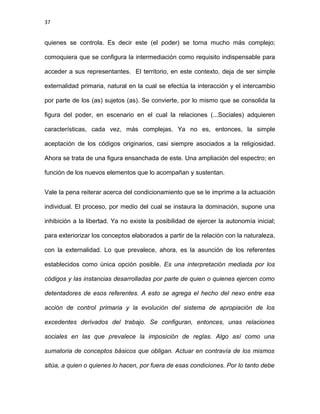 37
quienes se controla. Es decir este (el poder) se torna mucho más complejo;
comoquiera que se configura la intermediación como requisito indispensable para
acceder a sus representantes. El territorio, en este contexto, deja de ser simple
externalidad primaria, natural en la cual se efectúa la interacción y el intercambio
por parte de los (as) sujetos (as). Se convierte, por lo mismo que se consolida la
figura del poder, en escenario en el cual la relaciones (...Sociales) adquieren
características, cada vez, más complejas. Ya no es, entonces, la simple
aceptación de los códigos originarios, casi siempre asociados a la religiosidad.
Ahora se trata de una figura ensanchada de este. Una ampliación del espectro; en
función de los nuevos elementos que lo acompañan y sustentan.
Vale la pena reiterar acerca del condicionamiento que se le imprime a la actuación
individual. El proceso, por medio del cual se instaura la dominación, supone una
inhibición a la libertad. Ya no existe la posibilidad de ejercer la autonomía inicial;
para exteriorizar los conceptos elaborados a partir de la relación con la naturaleza,
con la externalidad. Lo que prevalece, ahora, es la asunción de los referentes
establecidos como única opción posible. Es una interpretación mediada por los
códigos y las instancias desarrolladas por parte de quien o quienes ejercen como
detentadores de esos referentes. A esto se agrega el hecho del nexo entre esa
acción de control primaria y la evolución del sistema de apropiación de los
excedentes derivados del trabajo. Se configuran, entonces, unas relaciones
sociales en las que prevalece la imposición de reglas. Algo así como una
sumatoria de conceptos básicos que obligan. Actuar en contravía de los mismos
sitúa, a quien o quienes lo hacen, por fuera de esas condiciones. Por lo tanto debe
 