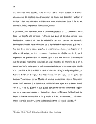 38
ser entendido como desafío, como rebelión. Esto es lo que explica, en términos
del concepto de legalidad, la estructuración de figuras que describen y validan el
castigo; como procedimiento indispensable para mantener el control. Es ahí en
donde, el poder, adquiere su connotación política.
s pertinente, para este caso, citar la posición expresada por J.C. Friedrich, en su
texto La filosofía del derecho. “..Puesto que para el derecho siempre tiene
importancia fundamental que la obligación de sus normas se encuentre
firmemente anclada en la convicción de la legitimidad de la autoridad que crea la
ley, sea Dios, sea la acción popular, la importancia de las normas legales en la
vida social estará, en todo momento, hondamente influida por la fe en la
legitimidad del gobierno que las impone y por la cual son creadas. El nomos y el
jus de griegos y romanos estuvieron en vigor mientras se mantuvo la fe en la
comunidad de la polis, pues la polis estaba regulada por el nomos y el jus, debido
a la constante fe del pueblo en la heroica sabiduría de algún antiguo legislador, ya
fuera un Solón, un Licurgo, o las Doce Tablas. Sin embargo, para los judíos del
Antiguo Testamento, no fue Moisés, ni siquiera los profetas, sino el Dios único,
quien habló a Moisés y le ordenó que comunicara sus leyes a su pueblo (Levítico
19: 1-2). Y fue su pueblo el que quedó convertido en una comunidad sagrada
gracias a esa comunicación, por la santidad misma del Dios que había dictado las
leyes. Y de esta santificación, al dar y obedecer la ley, se desarrolló o, quizá fuera
mejor decir que se derivó, como corolario la doctrina del pueblo elegido...”3
3
Friedrich, C.J., La Filosofía del derecho, ed. Fondo de Cultura Económica
 
