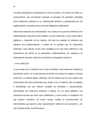 39
Ya quedó planteada la interpretación en torno al poder y al control. Se infiere, en
consecuencia, una connotación asociada al concepto de sociedad; entendida
como interacción colectiva en un determinado territorio y cohesionada por una
reglamentación; impuesta como norma de obligatorio acatamiento.
Cabe ahora extender esa interpretación. Ya no tanto en lo que hace referencia a la
implementación coercitiva de los códigos y de las instancias a cuyo cargo está la
vigilancia y desarrollo de los mismos. Se trata de entender la dinámica que
adquiere esa implementación; a través de un proceso que va instaurando
instancias, como figuras mucho más complejas en lo que hace referencia a los
mecanismos de control, de su desarrollo y distanciamiento con respecto a la
interpretación primaria, rígida de la inhibición y subyugación hacia el (
...o los) sujeto (os).
Lo que antes era un escenario en el cual se exhibían unas relaciones simples de
dominación; ahora se va convirtiendo en territorio en donde los códigos y normas
conforman un sistema lógico, abstracto. De tal manera que los (as) sujetos (as)
involucrados (as) como dominados (as), pasan a ser un colectivo que es obligado
a identificarse con ese sistema complejo de mandatos y requerimientos;
intermediado por instancias próximas y lejanas. Es, en otras palabras, una
asociación forzada que tiene como justificación y como centro, la aceptación de
ese sistema normativo. Al mismo tiempo, implica el reconocimiento de
intermediarios que ejercen como representación válida de esa asociación (...de
ese Contrato Social, diría Rousseau).
 