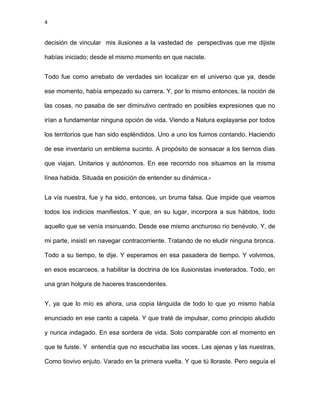 4
decisión de vincular mis ilusiones a la vastedad de perspectivas que me dijiste
habías iniciado; desde el mismo momento en que naciste.
Todo fue como arrebato de verdades sin localizar en el universo que ya, desde
ese momento, había empezado su carrera. Y, por lo mismo entonces, la noción de
las cosas, no pasaba de ser diminutivo centrado en posibles expresiones que no
irían a fundamentar ninguna opción de vida. Viendo a Natura explayarse por todos
los territorios que han sido espléndidos. Uno a uno los fuimos contando. Haciendo
de ese inventario un emblema sucinto. A propósito de sonsacar a los tiernos días
que viajan. Unitarios y autónomos. En ese recorrido nos situamos en la misma
línea habida. Situada en posición de entender su dinámica.-
La vía nuestra, fue y ha sido, entonces, un bruma falsa. Que impide que veamos
todos los indicios manifiestos. Y que, en su lugar, incorpora a sus hábitos, todo
aquello que se venía insinuando. Desde ese mismo anchuroso rio benévolo. Y, de
mi parte, insistí en navegar contracorriente. Tratando de no eludir ninguna bronca.
Todo a su tiempo, te dije. Y esperamos en esa pasadera de tiempo. Y volvimos,
en esos escarceos, a habilitar la doctrina de los ilusionistas inveterados. Todo, en
una gran holgura de haceres trascendentes.
Y, ya que lo mío es ahora, una copia lánguida de todo lo que yo mismo había
enunciado en ese canto a capela. Y que traté de impulsar, como principio aludido
y nunca indagado. En esa sordera de vida. Solo comparable con el momento en
que te fuiste. Y entendía que no escuchaba las voces. Las ajenas y las nuestras,
Como tiovivo enjuto. Varado en la primera vuelta. Y que tú lloraste. Pero seguía el
 