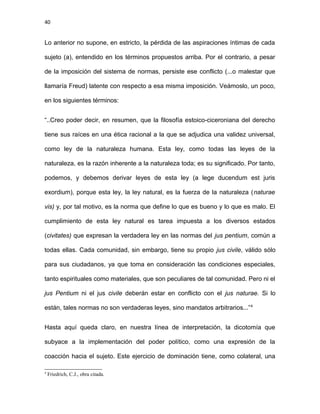 40
Lo anterior no supone, en estricto, la pérdida de las aspiraciones íntimas de cada
sujeto (a), entendido en los términos propuestos arriba. Por el contrario, a pesar
de la imposición del sistema de normas, persiste ese conflicto (...o malestar que
llamaría Freud) latente con respecto a esa misma imposición. Veámoslo, un poco,
en los siguientes términos:
“..Creo poder decir, en resumen, que la filosofía estoico-ciceroniana del derecho
tiene sus raíces en una ética racional a la que se adjudica una validez universal,
como ley de la naturaleza humana. Esta ley, como todas las leyes de la
naturaleza, es la razón inherente a la naturaleza toda; es su significado. Por tanto,
podemos, y debemos derivar leyes de esta ley (a lege ducendum est juris
exordium), porque esta ley, la ley natural, es la fuerza de la naturaleza (naturae
vis) y, por tal motivo, es la norma que define lo que es bueno y lo que es malo. El
cumplimiento de esta ley natural es tarea impuesta a los diversos estados
(civitates) que expresan la verdadera ley en las normas del jus pentium, común a
todas ellas. Cada comunidad, sin embargo, tiene su propio jus civile, válido sólo
para sus ciudadanos, ya que toma en consideración las condiciones especiales,
tanto espirituales como materiales, que son peculiares de tal comunidad. Pero ni el
jus Pentium ni el jus civile deberán estar en conflicto con el jus naturae. Si lo
están, tales normas no son verdaderas leyes, sino mandatos arbitrarios...”4
Hasta aquí queda claro, en nuestra línea de interpretación, la dicotomía que
subyace a la implementación del poder político, como una expresión de la
coacción hacia el sujeto. Este ejercicio de dominación tiene, como colateral, una
4
Friedrich, C.J., obra citada.
 