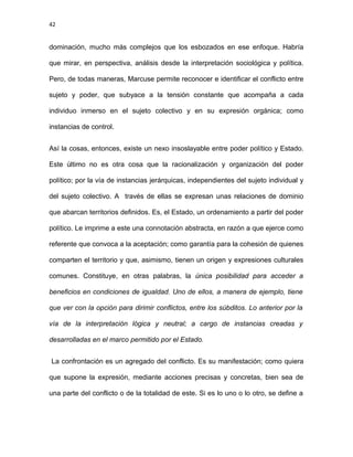 42
dominación, mucho más complejos que los esbozados en ese enfoque. Habría
que mirar, en perspectiva, análisis desde la interpretación sociológica y política.
Pero, de todas maneras, Marcuse permite reconocer e identificar el conflicto entre
sujeto y poder, que subyace a la tensión constante que acompaña a cada
individuo inmerso en el sujeto colectivo y en su expresión orgánica; como
instancias de control.
Así la cosas, entonces, existe un nexo insoslayable entre poder político y Estado.
Este último no es otra cosa que la racionalización y organización del poder
político; por la vía de instancias jerárquicas, independientes del sujeto individual y
del sujeto colectivo. A través de ellas se expresan unas relaciones de dominio
que abarcan territorios definidos. Es, el Estado, un ordenamiento a partir del poder
político. Le imprime a este una connotación abstracta, en razón a que ejerce como
referente que convoca a la aceptación; como garantía para la cohesión de quienes
comparten el territorio y que, asimismo, tienen un origen y expresiones culturales
comunes. Constituye, en otras palabras, la única posibilidad para acceder a
beneficios en condiciones de igualdad. Uno de ellos, a manera de ejemplo, tiene
que ver con la opción para dirimir conflictos, entre los súbditos. Lo anterior por la
vía de la interpretación lógica y neutral; a cargo de instancias creadas y
desarrolladas en el marco permitido por el Estado.
La confrontación es un agregado del conflicto. Es su manifestación; como quiera
que supone la expresión, mediante acciones precisas y concretas, bien sea de
una parte del conflicto o de la totalidad de este. Si es lo uno o lo otro, se define a
 