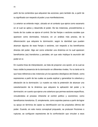 43
partir de los contenidos que adquieren las acciones; pero también de, a partir de
su significado con respecto al poder y sus manifestaciones.
Lo anterior se entiende mejor, ubicado en el contexto que ejerce como escenario
en el cual se aplica y desarrolla el poder. De las instancias, procedimientos a
través de los cuales se ejerce el control. De las franjas o sectores sociales que
aparecen como dominados. Inclusive, en un análisis más preciso, de la
diferenciación que adquiere la dominación; según la identidad que pueden
alcanzar algunas de esas franjas o sectores, con respecto a los beneficiarios
directos del poder. Algo así como entender una dinámica en la cual aparecen
beneficiarios (as) transitorios y parciales; sin que esto implique la asunción del
poder en sí.
En nuestra línea de interpretación, se trata de proponer una opción, en la cual se
hace visible la presencia de la dominación en diferentes niveles. Ya no tanto en lo
que hace referencia a las instancias y/o los aparatos ideológicos del Estado, como
expresiones a partir de las cuales se pueda explicar y generalizar la cobertura y
afectación de la dominación. Lo nuestro es más la pretensión de alcanzar una
caracterización de la dinámica que adquiere la aplicación del poder y la
dominación; en cuanto que ejerce una cobertura que permea sectores específicos,
vinculándolos al proceso inherente al control político y económico; como
beneficiarios transitorios. O, simplemente, como soportes pasivos a partir de lograr
su apoyo en términos de captar su identificación con los propósitos últimos del
poder. Cuando, en este marco conceptual propuesto, se producen fricciones o
rupturas; se configuran expresiones de la confrontación que vinculan a esos
 