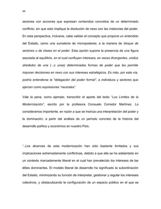 44
sectores con acciones que expresan contenidos concretos de un determinado
conflicto; sin que esto implique la disolución de nexo con las instancias del poder.
En esta perspectiva, inclusive, cabe validar el concepto que propone un entendido
del Estado, como una sumatoria de micropoderes; a la manera de bloque de
sectores o de clases en el poder. Esta opción supone la presencia de una figura
asociada al equilibrio, en el cual confluyen intereses, en veces divergentes, unidos
alrededor de una (...o unas) determinadas formas de poder que les permite
imponer decisiones en nexo con sus intereses estratégicos. Es más, por esta vía,
podría entenderse la “delegación del poder formal”, a individuos y sectores que
ejercen como expresiones “neutrales”.
Vale la pena, como ejemplo, transcribir el aparte del texto “Los Límites de la
Modernización”, escrito por la profesora Consuelo Corredor Martínez. Lo
consideramos importante, en razón a que se insinúa una interpretación del poder y
la dominación; a partir del análisis de un período concreto de la historia del
desarrollo político y económico en nuestro País.
“..Los alcances de esta modernización han sido bastante limitados y sus
implicaciones extremadamente conflictivas, debido a que ella se ha adelantado en
un contexto marcadamente liberal en el cual han prevalecido los intereses de las
élites dominantes. El modelo liberal de desarrollo ha significado la subordinación
del Estado, minimizando su función de interpretar, gestionar y regular los intereses
colectivos, y obstaculizando la configuración de un espacio público en el que se
 