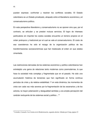 45
puedan expresar, confrontar y resolver los conflictos sociales. El Estado
colombiano es un Estado privatizado, atrapado entre el liberalismo económico y el
conservadurismo político.
En esta perspectiva liberalismo y conservadurismo no se oponen sino que, por el
contrario, se articulan y se prestan mutuos servicios. El logro de intereses
particulares sin importar los costos sociales encuentra un terreno propicio en el
orden jerárquico y tradicional por el cual se vela el conservadurismo. El costo de
esa coexistencia ha sido el rezago de la organización política de las
transformaciones socioeconómicas que han trastocado el orden en que estaba
cimentada.
Las restricciones derivadas de los sistemas económico y político colombianos han
entretejido una gama de relaciones tanto modernas como posmodernas, lo que
hace la sociedad más compleja y fragmentada que en el pasado. Ha sido una
acumulación histórica de tensiones que han significado en forma continua
períodos de crisis y de relativa estabilidad. Y en esta dinámica, los momentos de
crisis son cada vez más severos por la fragmentación de los escenarios y de los
actores, la mayor polarización y desigualdad sentidas y una amplia percepción del
carácter excluyente de los sistemas social y político…”6
6
Corredor, Consuelo. Los Límites de la Modernización, segunda edición. Editada por Cinep, página 23
 