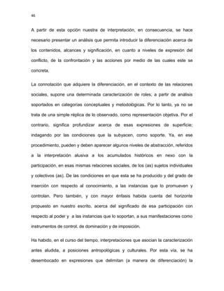 46
A partir de esta opción nuestra de interpretación, en consecuencia, se hace
necesario presentar un análisis que permita introducir la diferenciación acerca de
los contenidos, alcances y significación, en cuanto a niveles de expresión del
conflicto, de la confrontación y las acciones por medio de las cuales este se
concreta.
La connotación que adquiere la diferenciación, en el contexto de las relaciones
sociales, supone una determinada caracterización de roles; a partir de análisis
soportados en categorías conceptuales y metodológicas. Por lo tanto, ya no se
trata de una simple réplica de lo observado, como representación objetiva. Por el
contrario, significa profundizar acerca de esas expresiones de superficie;
indagando por las condiciones que la subyacen, como soporte. Ya, en ese
procedimiento, pueden y deben aparecer algunos niveles de abstracción, referidos
a la interpretación alusiva a los acumulados históricos en nexo con la
participación, en esas mismas relaciones sociales, de los (as) sujetos individuales
y colectivos (as). De las condiciones en que esta se ha producido y del grado de
inserción con respecto al conocimiento, a las instancias que lo promueven y
controlan. Pero también, y con mayor énfasis habida cuenta del horizonte
propuesto en nuestro escrito, acerca del significado de esa participación con
respecto al poder y a las instancias que lo soportan, a sus manifestaciones como
instrumentos de control, de dominación y de imposición.
Ha habido, en el curso del tiempo, interpretaciones que asocian la caracterización
antes aludida, a posiciones antropológicas y culturales. Por esta vía, se ha
desembocado en expresiones que delimitan (a manera de diferenciación) la
 