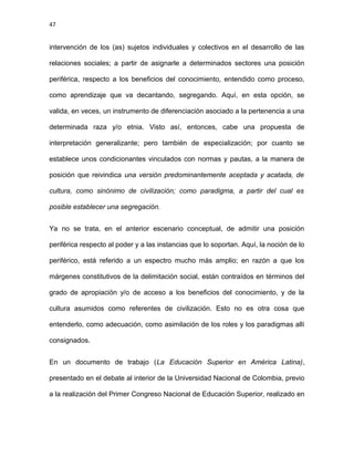47
intervención de los (as) sujetos individuales y colectivos en el desarrollo de las
relaciones sociales; a partir de asignarle a determinados sectores una posición
periférica, respecto a los beneficios del conocimiento, entendido como proceso,
como aprendizaje que va decantando, segregando. Aquí, en esta opción, se
valida, en veces, un instrumento de diferenciación asociado a la pertenencia a una
determinada raza y/o etnia. Visto así, entonces, cabe una propuesta de
interpretación generalizante; pero también de especialización; por cuanto se
establece unos condicionantes vinculados con normas y pautas, a la manera de
posición que reivindica una versión predominantemente aceptada y acatada, de
cultura, como sinónimo de civilización; como paradigma, a partir del cual es
posible establecer una segregación.
Ya no se trata, en el anterior escenario conceptual, de admitir una posición
periférica respecto al poder y a las instancias que lo soportan. Aquí, la noción de lo
periférico, está referido a un espectro mucho más amplio; en razón a que los
márgenes constitutivos de la delimitación social, están contraídos en términos del
grado de apropiación y/o de acceso a los beneficios del conocimiento, y de la
cultura asumidos como referentes de civilización. Esto no es otra cosa que
entenderlo, como adecuación, como asimilación de los roles y los paradigmas allí
consignados.
En un documento de trabajo (La Educación Superior en América Latina),
presentado en el debate al interior de la Universidad Nacional de Colombia, previo
a la realización del Primer Congreso Nacional de Educación Superior, realizado en
 