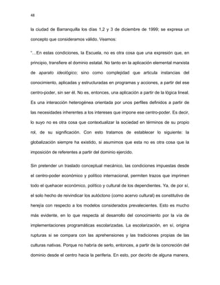48
la ciudad de Barranquilla los días 1,2 y 3 de diciembre de 1999; se expresa un
concepto que consideramos válido. Veamos:
“…En estas condiciones, la Escuela, no es otra cosa que una expresión que, en
principio, transfiere el dominio estatal. No tanto en la aplicación elemental marxista
de aparato ideológico; sino como complejidad que articula instancias del
conocimiento, aplicadas y estructuradas en programas y acciones, a partir del ese
centro-poder, sin ser él. No es, entonces, una aplicación a partir de la lógica lineal.
Es una interacción heterogénea orientada por unos perfiles definidos a partir de
las necesidades inherentes a los intereses que impone ese centro-poder. Es decir,
lo suyo no es otra cosa que contextualizar la sociedad en términos de su propio
rol, de su significación. Con esto tratamos de establecer lo siguiente: la
globalización siempre ha existido, si asumimos que esta no es otra cosa que la
imposición de referentes a partir del dominio ejercido.
Sin pretender un traslado conceptual mecánico, las condiciones impuestas desde
el centro-poder económico y político internacional, permiten trazos que imprimen
todo el quehacer económico, político y cultural de los dependientes. Ya, de por sí,
el solo hecho de reivindicar los autóctono (como acervo cultural) es constitutivo de
herejía con respecto a los modelos considerados prevalecientes. Esto es mucho
más evidente, en lo que respecta al desarrollo del conocimiento por la vía de
implementaciones programáticas escolarizadas. La escolarización, en sí, origina
rupturas si se compara con las aprehensiones y las tradiciones propias de las
culturas nativas. Porque no habría de serlo, entonces, a partir de la concreción del
dominio desde el centro hacia la periferia. En esto, por decirlo de alguna manera,
 