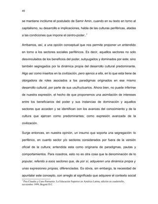 49
se mantiene incólume el postulado de Samir Amin, cuando en su texto en torno al
capitalismo, su desarrollo e implicaciones, habla de las culturas periféricas, atadas
a las condiciones que impone el centro-poder..7
Arribamos, así, a una opción conceptual que nos permite proponer un entendido
en torno a los sectores sociales periféricos. Es decir, aquellos sectores no solo
desvinculados de los beneficios del poder, subyugados y dominados por este; sino
también segregados por la dinámica propia del desarrollo cultural predominante.
Algo así como insertos en la civilización, pero ajenos a ella, en lo que esta tiene de
otorgadora de roles asociados a los paradigmas originados en ese mismo
desarrollo cultural, por parte de sus usufructuarios. Ahora bien, no puede inferirse
de nuestra expresión, el hecho de que proponemos una asimilación de intereses
entre los beneficiarios del poder y sus instancias de dominación y aquellos
sectores que acceden y se identifican con los avances del conocimiento y de la
cultura que ejercen como predominantes; como expresión avanzada de la
civilización.
Surge entonces, en nuestra opinión, un insumo que soporta una segregación: lo
periférico, en cuanto sector y/o sectores considerados por fuera de la versión
oficial de la cultura; entendida esta como originaria de paradigmas, pautas y
comportamientos. Para nosotros, esto no es otra cosa que la denominación de lo
popular, referido a esos sectores que, de por sí, adquieren una dinámica propia y
unas expresiones propias, diferenciadas. Es obvia, sin embargo, la necesidad de
apuntalar este concepto, con arreglo al significado que adquiere el contexto social
7
Pira Claudia y Cano Parmenio. La Educación Superior en América Latina, edición en cuadernillo,
noviembre 1999, Bogotá D.C.
 