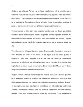 5
olvido de tus palabras. Porque ya se había instalado, en mí, la condición de no
hablante, no sujeto de escucha. Mil momentos tuve que pasar, antes de volver a
escucharte. Y paso, porque tú ya habías entendido y dominado el rol del silencio y
de la vocinglería. Contradictores frente a frente. Y que empezaste a enhebrar lo
justo de las recomendaciones que te hicieron los dioses chicaneros.
Tu irreverencia se hizo aún más propicia. Yendo para ese lugar que habías
heredado de las otras mujeres plenas. Hurgando, en ese espasmo doloroso, me
encontré con tu otro nombre. No iniciado. Pero que, estando ahí, sin uso. Lograste
la licencia para actuar con él. En todas las acechanzas que te siguieron desde ese
día
Yo, entonces, me fui irguiendo como sujeto desamparado. Viviendo mi miseria de
vida. Anclada en suelo de los tuyos. Y me dijiste que era como plantar la
esperanza. Para que, después que el Sol deje de alumbrar; pudiésemos
enrolarnos al ejército de los niños y las niñas que, a compás, de tu música, iban
implantando la ilusión en ver otro universo. Sin el mismo Sol. Muerto ya. Tú debes
elegir cual enana roja estrella nos alumbrará
Insípido tiempo. Este que deambula por ahí como si nada. Aun sabiendo que lleva
en sí, ese tejido nefasto de violencia. De insania viva a toda hora y día. Con esos
niños y esas niñas que van y vienen sin horizonte. A cuenta de opciones de vida y
de conceptos, que las y las sitúan en posición de ser vulnerados por vejámenes.
Abiertos, asincrónicos. De aquí y de allá. Como si fuese único horizonte habido y
posible. O con esas mujeres nuestras, matadas. Vulneradas. Como sopladura en
 