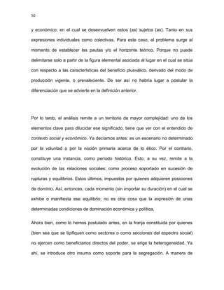 50
y económico; en el cual se desenvuelven estos (as) sujetos (as). Tanto en sus
expresiones individuales como colectivas. Para este caso, el problema surge al
momento de establecer las pautas y/o el horizonte teórico. Porque no puede
delimitarse solo a partir de la figura elemental asociada al lugar en el cual se sitúa
con respecto a las características del beneficio plusválico, derivado del modo de
producción vigente, o prevaleciente. De ser así no habría lugar a postular la
diferenciación que se advierte en la definición anterior.
Por lo tanto, el análisis remite a un territorio de mayor complejidad: uno de los
elementos clave para dilucidar ese significado, tiene que ver con el entendido de
contexto social y económico. Ya decíamos antes: es un escenario no determinado
por la voluntad o por la noción primaria acerca de lo ético. Por el contrario,
constituye una instancia, como período histórico. Esto, a su vez, remite a la
evolución de las relaciones sociales; como proceso soportado en sucesión de
rupturas y equilibrios. Estos últimos, impuestos por quienes adquieren posiciones
de dominio. Así, entonces, cada momento (sin importar su duración) en el cual se
exhibe o manifiesta ese equilibrio; no es otra cosa que la expresión de unas
determinadas condiciones de dominación económica y política.
Ahora bien, como lo hemos postulado antes, en la franja constituida por quienes
(bien sea que se tipifiquen como sectores o como secciones del espectro social)
no ejercen como beneficiarios directos del poder, se erige la heterogeneidad. Ya
ahí, se introduce otro insumo como soporte para la segregación. A manera de
 