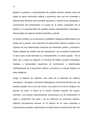 51
ejemplo: la posición y comportamiento de aquellos sectores sociales sobre los
cuales se ejerce dominación politica y económica; pero que han accededlo a
determinados beneficios del acumulado plusválico y cultural (como poseedores y
usufructuarios del conocimiento); no puede ser el mismo, comparado con la
posición y el comportamiento de aquellos sectores absolutamente vulnerables y
desvinculados de cualquier beneficio plusválico y cultural.
Lo anterior conlleva, en consecuencia, a establecer categorías diferenciadas en el
análisis de lo popular, como expresión de determinados sectores sociales; en el
contexto de unas determinadas relaciones de dominación político y económico.
Puede colegirse de nuestra línea de interpretación, una conclusión fundamental:
no todo sector social dominado es, necesariamente, un sector popular. Por lo
tanto, aún a riesgo de silogismo, al momento de tipificar acciones (inmediatas,
mediatas o tendenciales) específicas de confrontación a determinadas
manifestaciones de la dominación política y económica; es preciso trabajar con
estas categorías.
Luego, el espectro de cobertura, está dado por la definición de objetivos
vinculados a conceptos y escenarios heterogéneos; en términos del nexo con los
sectores sociales. No es, por esto mismo, una opción en la cual se configure una
posición de clase; al menos en la versión ortodoxa marxista. No supone,
asimismo, una posición necesariamente revolucionaria y/o de confrontación al
origen y vertebración del poder y de las relaciones de producción vigentes.
Adquiere connotaciones diversas, en la mayoría de los casos asociadas a
reclamaciones puntuales, relacionadas con determinadas condiciones de vida. Sin
 