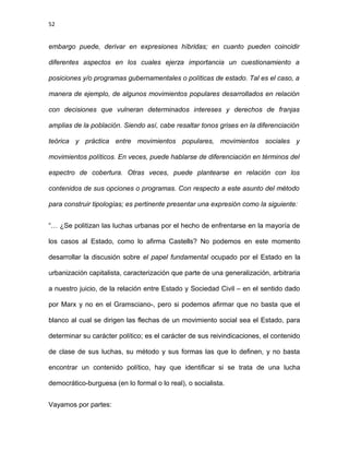 52
embargo puede, derivar en expresiones híbridas; en cuanto pueden coincidir
diferentes aspectos en los cuales ejerza importancia un cuestionamiento a
posiciones y/o programas gubernamentales o políticas de estado. Tal es el caso, a
manera de ejemplo, de algunos movimientos populares desarrollados en relación
con decisiones que vulneran determinados intereses y derechos de franjas
amplias de la población. Siendo así, cabe resaltar tonos grises en la diferenciación
teórica y práctica entre movimientos populares, movimientos sociales y
movimientos políticos. En veces, puede hablarse de diferenciación en términos del
espectro de cobertura. Otras veces, puede plantearse en relación con los
contenidos de sus opciones o programas. Con respecto a este asunto del método
para construir tipologías; es pertinente presentar una expresión como la siguiente:
“… ¿Se politizan las luchas urbanas por el hecho de enfrentarse en la mayoría de
los casos al Estado, como lo afirma Castells? No podemos en este momento
desarrollar la discusión sobre el papel fundamental ocupado por el Estado en la
urbanización capitalista, caracterización que parte de una generalización, arbitraria
a nuestro juicio, de la relación entre Estado y Sociedad Civil – en el sentido dado
por Marx y no en el Gramsciano-, pero si podemos afirmar que no basta que el
blanco al cual se dirigen las flechas de un movimiento social sea el Estado, para
determinar su carácter político; es el carácter de sus reivindicaciones, el contenido
de clase de sus luchas, su método y sus formas las que lo definen, y no basta
encontrar un contenido político, hay que identificar si se trata de una lucha
democrático-burguesa (en lo formal o lo real), o socialista.
Vayamos por partes:
 