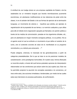 53
A similitud de una huelga obrera en una empresa capitalista de Estado o de los
asalariados de un ministerio burgués que levanta reivindicaciones puramente
económicas, sin plantearse modificaciones en las relaciones de poder entre las
clases, ni en el carácter del Estado o de sus formas de ejercicio de la dominación
burguesa, un movimiento de colonos o inquilinos que solicita, por ejemplo, la
regularización de la propiedad de sus tierras, o un servicio cualquiera y que utiliza
para ello el método de la negociación apoyado por llamados a la opinión pública a
través de los medios de comunicación, paradas en los organismos oficiales, etc.,
pero sin plantearse en ningún momento consignas políticas, no es político. No es
el agente social al cual se enfrenta un movimiento el que define el carácter de la
lucha, sino el contenido concreto de clase de él, manifestado en su programa
reivindicativo y su método para alcanzarlo. ..”8
Puede colegirse, entonces, lo insensato de las generalizaciones; a partir de
categorías preestablecidas. De lo que se trata no es de posicionar modelos de
caracterización, como paradigmas inamovibles. En nuestro caso, hemos efectuado
un recorrido amplio; a través del cual hemos postulado opciones de interpretación
relacionadas con las condiciones que actúan sobre los (as) sujetos (as). Esto nos
ha permitido proponer la asunción de conceptos asociados a la conciencia y al
nexo entre esta y las acciones inmediatas o tendenciales; por medio de las cuales
estos (as) intervienen en procesos particulares, de confrontación.
8
Pradilla Cobos, Emilio. “Mitos y realidades de los llamados movimientos sociales urbanos”. Artículo escrito
en junio de 1981, en Méjico, D.F. Ponencia presentada al 4º Seminario Internacional cehap-peval Los
pobladores: protagonistas urbanos en América Latina; realizado en la ciudad de Medellín, entre los días 7 y
11 de abril de 1986.
 