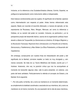 55
Inclusive, en la referencia a las Ciudades-Estados (Atenas, Corinto, Esparta), se
prefigura la representación como instrumento válido e indispensable.
Esto traduce condicionantes para los sujetos. El significado de la libertad, aparece
como intermediación con respecto al poder. Antes hemos referenciado este
aspecto. Basta con recordar el recorrido efectuado, a manera de ejemplo, en las
expresiones de Rousseau, Marx, Morgan, Marcuse; así como la referencia a
Hobbes, en su versión del poder en Leviatán. Inclusive, es pertinente (...en la
perspectiva propia del desarrollo teórico, acerca de la organización política) hacer
alusión a Alexis de Tocqueville (La Democracia en América, El Antiguo Régimen y
la Revolución Francesa); Raymond Aron (Introducción a la Filosofía de la Historia,
Democracia y Totalitarismo) y Max Weber (La Ética Protestante y el Desarrollo del
Capitalismo).
Sin embargo, consecuente con nuestra línea de interpretación del poder y del
significado de la libertad; conviene resaltar un texto no muy divulgado y, aún
menos conocido. Se trata de La Teoría Metafísica del Estado, escrito por L.T.
Hubiese. Aclarando, otra vez, la posición crítica que nos ha acompañado al
momento de transcribir algunas citas; vale la pena presentar, en extenso, una
parte del texto señalado. Particularmente la referida al concepto de Estado y de
libertad. Es lo siguiente:
“…Por otra parte, la familia, tal y como se mantiene en un momento determinado,
es simplemente la totalidad coordinada o asociada de sus miembros, tal y como se
mantienen en el mismo momento. Es una expresión de la vida de esos miembros,
 