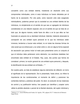 57
concebirlo como una entidad distinta, insistiendo en disolverlo entre sus
componentes individuales, como si esos individuos no fueran afectados por el
hecho de la asociación. Por otra parte, como reacción ante este exagerado
individualismo, podemos pensar que la sociedad es una entidad distinta de los
individuos, no simplemente en el sentido de que sea un agregado de individuos
considerados en una relación especial, sino en el sentido de que se trata de un
todo que, de alguna manera, existe fuera de ellos o en la que ellos se han
fusionado en perjuicio de su identidad individual. Además, habiendo alcanzado la
concepción de una entidad supra personal en la que los individuos están
inmersos, tendemos a buscar esta entidad, no en todas las diversas formas de
vida social que se entrecruzan y se cortan entre sí, sino en alguna forma especial
de asociación que parece incluir al resto para presentarse como un conjunto al
que el individuo debe pertenecer como elemento. Los escritores idealistas han
encontrado esta entidad en el Estado. Hay, pues, dos puntos que hemos de
considerar: primero, la noción general de una entidad supra personal y, después,
la identificación de esa entidad con el Estado...” 9
De nuestra parte, se trata de establecer algunos elementos de reflexión; en torno
al significado de la representación. De lo presentado, hasta ahora, se infiere la
importancia de los condicionantes; al momento de definir y posicionar los
contenidos teóricos y prácticos del poder. Es decir, la evolución de las instancias
de control y su justificación teórica, han pasado por identificar y aceptar como
válida la pérdida absoluta o parcial de la libertad absoluta, del sujeto individual y
9
Hubiese, L.T., Teoría Metafísica del Estado, Ed. Aguilar, 1981, páginas 26-27. Traducción de Dalmasio
Negro Pavón.
 