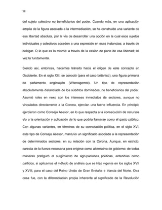 58
del sujeto colectivo no beneficiarios del poder. Cuando más, en una aplicación
amplia de la figura asociada a la intermediación, se ha construido una variante de
esa libertad absoluta, por la vía de desarrollar una opción en la cual esos sujetos
individuales y colectivos acceden a una expresión en esas instancias; a través de
delegar. O lo que es lo mismo: a través de la cesión de parte de esa libertad; tal
vez la fundamental.
Siendo así, entonces, hacemos tránsito hacia el origen de este concepto en
Occidente. En el siglo XIII, se conoció (para el caso británico), una figura primaria
de parlamento anglosajón (Witenagemot). Un tipo de representación
absolutamente distanciada de los súbditos dominados, no beneficiarios del poder.
Asumió roles en nexo con los intereses inmediatos de sectores, aunque no
vinculados directamente a la Corona, ejercían una fuerte influencia. En principio
ejercieron como Consejo Asesor, en lo que respecta a la consecución de recursos
y/o a la orientación y aplicación de lo que podría llamarse como el gasto público.
Con algunas variantes, en términos de su connotación política, en el siglo XVI;
este tipo de Consejo Asesor, mantuvo un significado asociado a la representación
de determinados sectores, en su relación con la Corona. Aunque, en estricto,
carecía de la fuerza necesaria para erigirse como alternativa de gobierno; de todas
maneras prefiguró el surgimiento de agrupaciones políticas, entendías como
partidos, si aplicamos el método de análisis que se hizo vigente en los siglos XVII
y XVIII, para el caso del Reino Unido de Gran Bretaña e Irlanda del Norte. Otra
cosa fue, con la diferenciación propia inherente al significado de la Revolución
 