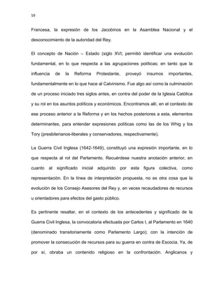 59
Francesa, la expresión de los Jacobinos en la Asamblea Nacional y el
desconocimiento de la autoridad del Rey.
El concepto de Nación – Estado (siglo XVI; permitió identificar una evolución
fundamental, en lo que respecta a las agrupaciones políticas; en tanto que la
influencia de la Reforma Protestante, proveyó insumos importantes,
fundamentalmente en lo que hace al Calvinismo. Fue algo así como la culminación
de un proceso iniciado tres siglos antes, en contra del poder de la Iglesia Católica
y su rol en los asuntos políticos y económicos. Encontramos allí, en el contexto de
ese proceso anterior a la Reforma y en los hechos posteriores a esta, elementos
determinantes, para entender expresiones políticas como las de los Whig y los
Tory (presbiterianos-liberales y conservadores, respectivamente).
La Guerra Civil Inglesa (1642-1649), constituyó una expresión importante, en lo
que respecta al rol del Parlamento. Recuérdese nuestra anotación anterior, en
cuanto al significado inicial adquirido por esta figura colectiva, como
representación. En la línea de interpretación propuesta, no es otra cosa que la
evolución de los Consejo Asesores del Rey y, en veces recaudadores de recursos
u orientadores para efectos del gasto público.
Es pertinente resaltar, en el contexto de los antecedentes y significado de la
Guerra Civil Inglesa, la convocatoria efectuada por Carlos I, al Parlamento en 1640
(denominado transitoriamente como Parlamento Largo); con la intención de
promover la consecución de recursos para su guerra en contra de Escocia. Ya, de
por sí, obraba un contenido religioso en la confrontación. Anglicanos y
 