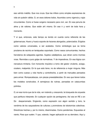 6
ese vahído maldito. Que nos cruza. Que las infiere como simples expresiones de
vida sin pulsión válida. O, en esos dolores todos. Asumidos como vigencia y vigía
circundantes. Como si fuese oxígeno necesario para vivir, así. En esa penuria de
alma y de valores. Que están ahí mismo. En ese ir y venir de toda hora y
momento.
Y sí que, entonces, este tiempo es tenido en cuenta como referente de las
gobernanzas. Huero y hueco soporte de haceres alongados, potenciados. Erigidos
como valores universales, a ser acatados. Como simbología que se torna
proclama de recinto en lentejuelas soportado. Como vasos comunicantes, hechos
hervideros de solapados agentes. Sujetos catalépticos, que obran como momias
vivas. Revividas a puro golpe de normativas. Y de imperativos. En esa lógica con
nervadura trinitaria. Con horizonte impúdico a lomo del gestor virulento, aciago,
cicatero, malparido. En lo que esto tiene, no de referencia a mujer ninguna. Más
bien como cuerpo y vida hecha y contrahecha, a partir de manuales pensados
para armar. Rompecabezas, con piezas preestablecidas. En eso que tienen todos
los modelos construidos. A semejanza de rutinas, pensadas en catacumbas
pútridos.
O, en esa ironía que da la vida, ver rodando y crescendo, la búsqueda de orquesta
que partitura interprete. En cualquier opción de pentagrama. Así sea en RE o en
Do desparramado. Erigiendo, como expresión con algún sentido y tono, la
vendimia de los saqueadores de culturas y promotores de lobotomías colectivas.
Directrices hechas y, por lo mismo, diseminadas. Como pandemias. Expuestas al
viento. Para que vuelen. Y que, volando, hagan aplicación en su derrotero. Aquí y
 