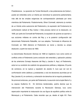 60
Presbiterianos. La oposición de Tomás Wentworth, a las pretensiones de Carlos I,
puede ser entendida como un intento por reivindicar la autonomía parlamentaria;
más allá de las simples exigencias de contraprestación planteada por otros
miembros del Parlamento. Posteriormente, Oliver Cromwell, retomaría (a nombre
de un híbrido entre autonomía del Parlamento y la expresión del Puritanismo) la
confrontación radical al Rey Carlos I. Este proceso derivó en la disolución, en
1648, por parte de Cromwell del Parlamento, la expulsión de quienes se oponían a
sus acciones militares en contra del Rey y a la posterior configuración del
denominado Parlamento Rabadilla, con sus adeptos. Terminada la influencia de
Cromwell, en 1660 (febrero) el Parlamento se reúne y decreta su propia
disolución, a partir de marzo de 1660.
La denominada Revolución Gloriosa de 1688 en Inglaterra; tuvo como centro el
conflicto entre el Parlamento (como evolución del entendido y aplicación práctica
de los anteriores Consejo Asesores del Rey) y Jacobo II. Aquí, el Parlamento,
actuó en su condición de coalición de agrupaciones políticas y religiosas. El punto
de comienzo, en la ruptura y expulsión de Jacobo II, tuvo que ver con la
confrontación entre católicos y protestantes; a raíz de decisiones asumidas por el
Rey (Jacobo II), en contravía y vulneración de derechos de la mayoría protestante.
Se promovió entonces, por parte del Parlamento, la asunción de la dupla María II y
su esposo Guillermo III. En términos tendenciales, podría decirse que la
intervención del Parlamento durante la Revolución Gloriosa, tuvo como
repercusión importante la instauración de una figura de equilibrio político entre la
Monarquía y el Parlamento. Cabe recordar que ya, desde el siglo XV. Para
 