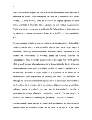 61
profundizar en este aspecto, es posible consultar las acciones realizadas por la
Asamblea de Nobles, como consejeros del Rey en la modalidad de Consejo
Privado(….O Privy Council, como se le conoce en Inglés), apareció la figura
politica asimilada al Gabinete, como expresión de una relativa independencia.
Puede entenderse, incluso, que la incidencia del Parlamento en la designación de
los ministros, constituye un avance, a finales del siglo XVIII y comienzos del siglo
XIX.
Aunque aparezca limitado al caso de Inglaterra, el ejemplo anterior, define el hilo
conductor que ha tenido la intermediación. Hemos visto, en su origen, como el
Parlamento constituyó un distanciamiento profundo y radical, con respecto a los
súbditos no beneficiarios. El recorrido, desde los Consejo Asesores y/o
Recaudadores, hasta la versión evolucionada en los siglos XVI y XVII; permite
inferir un perfil cercano a la suplantación de la libertad absoluta. Es, en la línea de
interpretación propuesta, una decantación, un filtro. No es otra cosa diferente a lo
ya analizado, en cuanto al origen, evolución y significado de las instancias de
intermediación; como expresiones del control y del poder. Esta afirmación, sin
embargo, no supone desconocer la importancia de la democracia representativa;
en el contexto de la evolución de la confrontación al poder absoluto y autoritario.
Inclusive, porque la evolución de este tipo de intermediación, permitió la
separación de poderes (Ejecutivo, Legislativo y Judicial). En este sentido, la
influencia de Charles Louis Montesquieu, (en el siglo XVIII) fue fundamental.
Nos corresponde, ahora, avanzar en cuanto al alcance logrado; en ese proceso de
representación ya analizado arriba. No se trata, ni de eludir, ni de hacer
 