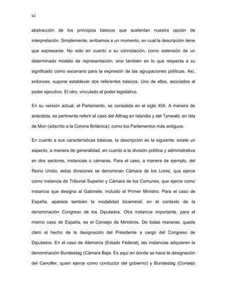 62
abstracción de los principios básicos que sustentan nuestra opción de
interpretación. Simplemente, arribamos a un momento, en cual la descripción tiene
que expresarse. No solo en cuanto a su connotación, como extensión de un
determinado modelo de representación; sino también en lo que respecta a su
significado como escenario para la expresión de las agrupaciones políticas. Así,
entonces, supone establecer dos referentes básicos. Uno de ellos, asociados al
poder ejecutivo. El otro, vinculado al poder legislativo.
En su versión actual, el Parlamento, se consolida en el siglo XIX. A manera de
anécdota, es pertinente referir el caso del Althag en Islandia y del Tynwald, en Isla
de Mon (adscrito a la Corona Británica); como los Parlamentos más antiguos.
En cuanto a sus características básicas, la descripción es la siguiente: existe un
aspecto, a manera de generalidad, en cuanto a la división política y administrativa
en dos sectores, instancias o cámaras. Para el caso, a manera de ejemplo, del
Reino Unido, estas divisiones se denominan Cámara de los Lores, que ejerce
como instancia de Tribunal Superior y Cámara de los Comunes, que ejerce como
instancia que designa al Gabinete, incluido el Primer Ministro. Para el caso de
España, aparece también la modalidad bicameral, en el contexto de la
denominación Congreso de los Diputados. Otra instancia importante, para el
mismo caso de España, es el Consejo de Ministros. De todas maneras, queda
claro el hecho de la designación del Presidente a cargo del Congreso de
Diputados. En el caso de Alemania (Estado Federal), las instancias adquieren la
denominación Bundestag (Cámara Baja. Es aquí en donde se hace la designación
del Canciller, quien ejerce como conductor del gobierno) y Bundestag (Consejo
 