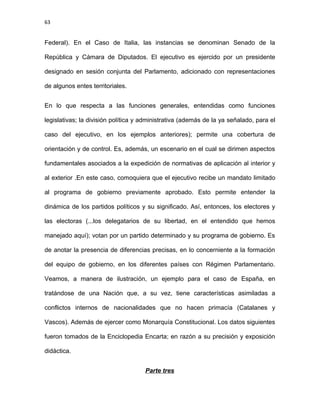 63
Federal). En el Caso de Italia, las instancias se denominan Senado de la
República y Cámara de Diputados. El ejecutivo es ejercido por un presidente
designado en sesión conjunta del Parlamento, adicionado con representaciones
de algunos entes territoriales.
En lo que respecta a las funciones generales, entendidas como funciones
legislativas; la división política y administrativa (además de la ya señalado, para el
caso del ejecutivo, en los ejemplos anteriores); permite una cobertura de
orientación y de control. Es, además, un escenario en el cual se dirimen aspectos
fundamentales asociados a la expedición de normativas de aplicación al interior y
al exterior .En este caso, comoquiera que el ejecutivo recibe un mandato limitado
al programa de gobierno previamente aprobado. Esto permite entender la
dinámica de los partidos políticos y su significado. Así, entonces, los electores y
las electoras (...los delegatarios de su libertad, en el entendido que hemos
manejado aquí); votan por un partido determinado y su programa de gobierno. Es
de anotar la presencia de diferencias precisas, en lo concerniente a la formación
del equipo de gobierno, en los diferentes países con Régimen Parlamentario.
Veamos, a manera de ilustración, un ejemplo para el caso de España, en
tratándose de una Nación que, a su vez, tiene características asimiladas a
conflictos internos de nacionalidades que no hacen primacía (Catalanes y
Vascos). Además de ejercer como Monarquía Constitucional. Los datos siguientes
fueron tomados de la Enciclopedia Encarta; en razón a su precisión y exposición
didáctica.
Parte tres
 