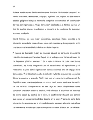 64
Juliana nació en una familia relativamente libertaria. Su infancia transcurrió en
medio d lecturas y reflexiones. Su papá, ingeniero civil, viajaba por casi todo el
espacio geográfico del país. Asimismo compartía conocimientos en construcción
de vías, con ingenieros de “Jorge Barrientos”, localizado en la frontera sur. Era un
tipo de sujetos abierto, investigador y contrario a las nociones de autoridad,
impuesto en el país.
Mamá Cristina era una mujer espontánea, estudiosa. Había accedido a la
educación secundaria, cosa extraña, en un país machista y de segregación en lo
que respecta a la actividad por la libertad de las mujeres.
A manera de ilustración (...con las reservas obvias), es pertinente presentar la
reflexión efectuada por Francisco Segui, en el prólogo a una de las ediciones de
La República (Platón); veamos: “...Si la vida ciudadana, la polis como forma
comunitaria, se hunde desgarrada por el escepticismo, el agnosticismo y el
relativismo, la polis como organización política sucumbe ante el empuje de la
democracia. Y si Sócrates buscaba la solución invitando a revisar los conceptos
éticos, a encontrar lo absoluto, Platón idea todo un mecanismo político-social. Su
República no es una descripción de un mundo ideal: es una técnica de formación
de una sociedad. Aunque de vez en vez caiga en ciertas disquisiciones sobre
conceptos tales el de justicia o felicidad, está orientada al estudio de los aparatos
de control social. Su objetivo es el orden, la estabilidad (rechazará todo cambio
que no sea un acercamiento al ideal descrito en la obra). Y para ello parte de la
educación. La educación es el principal elemento represivo, el medio más eficaz
para el control, el más apropiado homogenizador social. Educar es, para Platón,
 