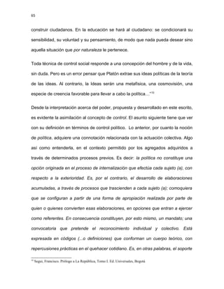65
construir ciudadanos. En la educación se hará al ciudadano: se condicionará su
sensibilidad, su voluntad y su pensamiento, de modo que nada pueda desear sino
aquella situación que por naturaleza le pertenece.
Toda técnica de control social responde a una concepción del hombre y de la vida,
sin duda. Pero es un error pensar que Platón extrae sus ideas políticas de la teoría
de las ideas. Al contrario, la Ideas serán una metafísica, una cosmovisión, una
especie de creencia favorable para llevar a cabo la política…”10
Desde la interpretación acerca del poder, propuesta y desarrollado en este escrito,
es evidente la asimilación al concepto de control. El asunto siguiente tiene que ver
con su definición en términos de control político. Lo anterior, por cuanto la noción
de política, adquiere una connotación relacionada con la actuación colectiva. Algo
así como entenderla, en el contexto permitido por los agregados adquiridos a
través de determinados procesos previos. Es decir: la política no constituye una
opción originada en el proceso de internalización que efectúa cada sujeto (a), con
respecto a la exterioridad. Es, por el contrario, el desarrollo de elaboraciones
acumuladas, a través de procesos que trascienden a cada sujeto (a); comoquiera
que se configuran a partir de una forma de apropiación realizada por parte de
quien o quienes convierten esas elaboraciones, en opciones que entran a ejercer
como referentes. En consecuencia constituyen, por esto mismo, un mandato; una
convocatoria que pretende el reconocimiento individual y colectivo. Está
expresada en códigos (...o definiciones) que conforman un cuerpo teórico, con
repercusiones prácticas en el quehacer cotidiano. Es, en otras palabras, el soporte
10
Segui, Francisco. Prólogo a La República, Tomo I. Ed. Universales, Bogotá
 