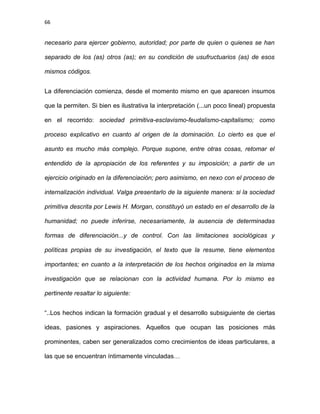 66
necesario para ejercer gobierno, autoridad; por parte de quien o quienes se han
separado de los (as) otros (as); en su condición de usufructuarios (as) de esos
mismos códigos.
La diferenciación comienza, desde el momento mismo en que aparecen insumos
que la permiten. Si bien es ilustrativa la interpretación (...un poco lineal) propuesta
en el recorrido: sociedad primitiva-esclavismo-feudalismo-capitalismo; como
proceso explicativo en cuanto al origen de la dominación. Lo cierto es que el
asunto es mucho más complejo. Porque supone, entre otras cosas, retomar el
entendido de la apropiación de los referentes y su imposición; a partir de un
ejercicio originado en la diferenciación; pero asimismo, en nexo con el proceso de
internalización individual. Valga presentarlo de la siguiente manera: si la sociedad
primitiva descrita por Lewis H. Morgan, constituyó un estado en el desarrollo de la
humanidad; no puede inferirse, necesariamente, la ausencia de determinadas
formas de diferenciación...y de control. Con las limitaciones sociológicas y
políticas propias de su investigación, el texto que la resume, tiene elementos
importantes; en cuanto a la interpretación de los hechos originados en la misma
investigación que se relacionan con la actividad humana. Por lo mismo es
pertinente resaltar lo siguiente:
“..Los hechos indican la formación gradual y el desarrollo subsiguiente de ciertas
ideas, pasiones y aspiraciones. Aquellos que ocupan las posiciones más
prominentes, caben ser generalizados como crecimientos de ideas particulares, a
las que se encuentran íntimamente vinculadas…
 