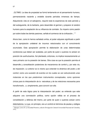 67
..ÚLTIMO. La idea de propiedad se formó lentamente en el pensamiento humano,
permaneciendo naciente y endeble durante períodos inmensos de tiempo.
Adquiriendo vida en el salvajismo, requirió toda la experiencia de este período y
del subsiguiente, de la barbarie, para desarrollar el germen y preparar el cerebro
humano para la aceptación de su influencia de contralor. Su imperio como pasión
por sobre todas las demás pasiones, señala el comienzo de la civilización...”11
Ahora bien, como lo hemos señalado arriba, el poder adquiere significado a partir
de la apropiación unilateral de insumos relacionados con el conocimiento
acumulado. Esta apropiación permite la elaboración de unas determinadas
condiciones que deben ser acatadas, por parte de quien o quienes no actúan en
posición de usufructuarios. Así planteado, entonces, no implica necesariamente un
nexo primario con la posesión de bienes. Otra cosa es que la posesión permita el
desarrollo y consolidación posteriores de mecanismos de control y, por esta vía,
de imposición. Lo anterior es lo mismo que entender la dinámica del poder y del
control; como una sucesión de eventos en los cuales se van estructurando unas
instancias en las que predominan instrumentos conceptuales, como opciones
únicas para la interpretación de la naturaleza y de las relaciones necesarias para
transformarla…o, simplemente, para convivir con ella.
A partir de esta lógica para la interpretación del poder; se entiende que este
adquiere una connotación política, como opción válida en el proceso de
consolidación y defensa del mismo, por parte de quien o quienes actúan como
detentadores. Lo que, en principio, era un control en términos de pautas y códigos
11
Morgan, Lewis H. La Sociedad Primitiva, edición Divulgación Cultural Universidad Nacional de Colombia,
1972.
 