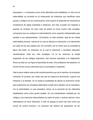 68
propuestos (...o impuestos) como única alternativa para establecer un nexo con la
externalidad; se convierte en la instauración de instancias que identifican esos
pautas y códigos con los usufructuarios. Esto supone el desarrollo de mecanismos
constitutivos de reglas orientadas a distanciar, aún más, el poder con respecto a
quienes se controla. Es decir este (el poder) se torna mucho más complejo;
comoquiera que se configura la intermediación como requisito indispensable para
acceder a sus representantes. El territorio, en este contexto, deja de ser simple
externalidad primaria, natural en la cual se efectúa la interacción y el intercambio
por parte de los (as) sujetos (as). Se convierte, por lo mismo que se consolida la
figura del poder, en escenario en el cual la relaciones (...Sociales) adquieren
características, cada vez, más complejas. Ya no es, entonces, la simple
aceptación de los códigos originarios, casi siempre asociados a la religiosidad.
Ahora se trata de una figura ensanchada de este. Una ampliación del espectro; en
función de los nuevos elementos que lo acompañan y sustentan.
Vale la pena reiterar acerca del condicionamiento que se le imprime a la actuación
individual. El proceso, por medio del cual se instaura la dominación, supone una
inhibición a la libertad. Ya no existe la posibilidad de ejercer la autonomía inicial;
para exteriorizar los conceptos elaborados a partir de la relación con la naturaleza,
con la externalidad. Lo que prevalece, ahora, es la asunción de los referentes
establecidos como única opción posible. Es una interpretación mediada por los
códigos y las instancias desarrolladas por parte de quien o quienes ejercen como
detentadores de esos referentes. A esto se agrega el hecho del nexo entre esa
acción de control primaria y la evolución del sistema de apropiación de los
 