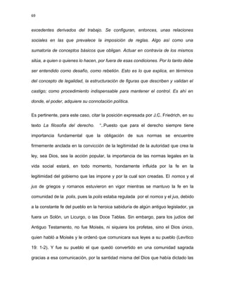 69
excedentes derivados del trabajo. Se configuran, entonces, unas relaciones
sociales en las que prevalece la imposición de reglas. Algo así como una
sumatoria de conceptos básicos que obligan. Actuar en contravía de los mismos
sitúa, a quien o quienes lo hacen, por fuera de esas condiciones. Por lo tanto debe
ser entendido como desafío, como rebelión. Esto es lo que explica, en términos
del concepto de legalidad, la estructuración de figuras que describen y validan el
castigo; como procedimiento indispensable para mantener el control. Es ahí en
donde, el poder, adquiere su connotación política.
Es pertinente, para este caso, citar la posición expresada por J.C. Friedrich, en su
texto La filosofía del derecho. “..Puesto que para el derecho siempre tiene
importancia fundamental que la obligación de sus normas se encuentre
firmemente anclada en la convicción de la legitimidad de la autoridad que crea la
ley, sea Dios, sea la acción popular, la importancia de las normas legales en la
vida social estará, en todo momento, hondamente influida por la fe en la
legitimidad del gobierno que las impone y por la cual son creadas. El nomos y el
jus de griegos y romanos estuvieron en vigor mientras se mantuvo la fe en la
comunidad de la polis, pues la polis estaba regulada por el nomos y el jus, debido
a la constante fe del pueblo en la heroica sabiduría de algún antiguo legislador, ya
fuera un Solón, un Licurgo, o las Doce Tablas. Sin embargo, para los judíos del
Antiguo Testamento, no fue Moisés, ni siquiera los profetas, sino el Dios único,
quien habló a Moisés y le ordenó que comunicara sus leyes a su pueblo (Levítico
19: 1-2). Y fue su pueblo el que quedó convertido en una comunidad sagrada
gracias a esa comunicación, por la santidad misma del Dios que había dictado las
 
